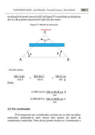 68
localização do ponto inacessível C na Figura 57 e calculadas as distâncias
dos A e B ao ponto inacessível C pela Lei dos senos.
Figura 57- Método da interseção.


A B
C
inacessível

Então,
2.5. Por coordenadas
O levantamento por coordenadas consiste em se criar um plano
cartesiano, atribuindo-se pelo menos dois pontos de apoio de
coordenadas conhecidas. Num desses pontos instala-se o instrumento e


DH (A-B)
sen   
=
DH (B-C)
sen
DH (C-A)
sen
=
Lei dos senos
DH (A-B) X sen
sen
1) DH (A-C)= 
DH (A-B) X sen
sen
2) DH (B-C)= 
 