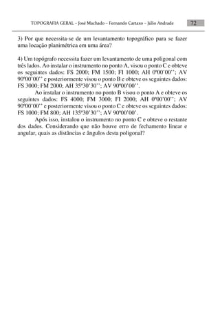 72
3) Por que necessita-se de um levantamento topográfico para se fazer
uma locação planimétrica em uma área?
4) Um topógrafo necessita fazer um levantamento de uma poligonal com
três lados. Ao instalar o instrumento no ponto A, visou o ponto C e obteve
os seguintes dados: FS 2000; FM 1500; FI 1000; AH 0º00’00’’; AV
90º00’00’’ e posteriormente visou o ponto B e obteve os seguintes dados:
FS 3000; FM 2000; AH 35º30’30’’; AV 90º00’00’’.
Ao instalar o instrumento no ponto B visou o ponto A e obteve os
seguintes dados: FS 4000; FM 3000; FI 2000; AH 0º00’00’’; AV
90º00’00’’ e posteriormente visou o ponto C e obteve os seguintes dados:
FS 1000; FM 800; AH 135º30’30’’; AV 90º00’00’.
Após isso, instalou o instrumento no ponto C e obteve o restante
dos dados. Considerando que não houve erro de fechamento linear e
angular, quais as distâncias e ângulos desta poligonal?
 