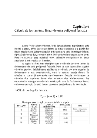 73


Como visto anteriormente, todo levantamento topográfico está
sujeito a erros, erros que estão dentro de uma tolerância, e a partir dos
dados medidos em campo (ângulos e distâncias) e uma orientação inicial,
é possível corrigi-los, se o mesmo estiver dentro da tolerância aceitável.
Para se calcular este possível erro, primeiro corrigem-se os erros
angulares e em seguida os lineares.
A seguir é feito um exemplo com o cálculo do erro linear de
fechamento de uma poligonal fechada. Para tal são necessários alguns
cálculos prévios. Inicialmente realiza-se o cálculo do erro angular de
fechamento e sua compensação, caso o mesmo esteja dentro da
tolerância, como já mostrado anteriormente. Depois realizam-se os
cálculos dos seguintes itens: dos azimutes dos alinhamentos; das
coordenadas retangulares de cada vértice; do erro de fechamento linear;
e da compensação do erro linear, caso este esteja dentro da tolerância.
1- Cálculo dos ângulos internos
      
Onde para o exemplo tem-se a tabela a seguir.
ESTAÇÃO
PONTO
VISADO
ÂNGULO
HORIZONTAL
DISTÂNCIA
(m)
OBS
I
IV (Ré)
II (Vante)
000º00’00”
104º14’00’’
65,00
Fazer o percurso no
sentido horário
II
I (Ré)
III (Vante)
000º00’00”
95º00’00’’
127,00
III
II (Ré)
IV (Vante)
000º00’00”
74º31’00’’
105,00
IV
III (Ré)
I (Vante)
000º00’00”
86º19’00’’
110,60
 