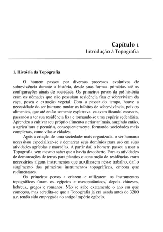 6


1. História da Topografia
O homem passou por diversos processos evolutivos de
sobrevivência durante a história, desde suas formas primárias até as
configurações atuais de sociedade. Os primeiros povos da pré-história
eram os nômades que não possuíam residência fixa e sobreviviam da
caça, pesca e extração vegetal. Com o passar do tempo, houve a
necessidade do ser humano mudar os hábitos de sobrevivência, pois os
alimentos, que até então somente explorava, estavam ficando escassos,
passando a ter sua residência fixa e tornando-se uma espécie sedentária.
Aprendeu a cultivar seu próprio alimento e criar animais, surgindo então,
a agricultura e pecuária, consequentemente, formando sociedades mais
complexas, como vilas e cidades.
Após a criação de uma sociedade mais organizada, o ser humano
necessitou especializar-se e demarcar seus domínios para uso em suas
atividades agrícolas e moradias. A partir daí, o homem passou a usar a
Topografia, sem mesmo saber que a havia descoberto. Para as atividades
de demarcações de terras para plantios e construção de residências eram
necessários alguns instrumentos que auxiliassem nesse trabalho, daí o
surgimento dos primeiros instrumentos topográficos, embora que
rudimentares.
Os primeiros povos a criarem e utilizarem os instrumentos
topográficos foram os egípcios e mesopotâmicos, depois chineses,
hebreus, gregos e romanos. Não se sabe exatamente o ano em que
começou, mas acredita-se que a Topografia já era usada antes de 3200
a.c. tendo sido empregada no antigo império egípcio.
 