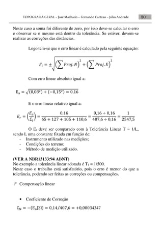 80
Neste caso a soma foi diferente de zero, por isso deve-se calcular o erro
e observar se o mesmo está dentro da tolerância. Se estiver, devem-se
realizar as correções das distâncias.
Logo tem-se que o erro linear é calculado pela seguinte equação:
    

   


Com erro linear absoluto igual a:
E o erro linear relativo igual a:
  


 

      

  
  



O Er deve ser comparado com à Tolerância Linear T = 1/L,
sendo L uma constante fixada em função de:
- Instrumento utilizado nas medições;
- Condições do terreno;
- Método de medição utilizado.
(VER A NBR13133:94 ABNT)
No exemplo a tolerância linear adotada é T1 = 1/500.
Neste caso o trabalho está satisfatório, pois o erro é menor do que a
tolerância, podendo ser feitas as correções ou compensações.
1º Compensação linear
• Coeficiente de Correção
      
       4347
 
