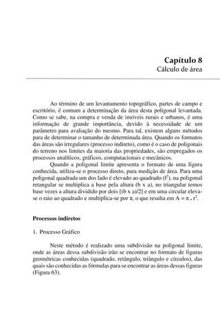 83


Ao término de um levantamento topográfico, partes de campo e
escritório, é comum a determinação da área desta poligonal levantada.
Como se sabe, na compra e venda de imóveis rurais e urbanos, é uma
informação de grande importância, devido à necessidade de um
parâmetro para avaliação do mesmo. Para tal, existem alguns métodos
para de determinar o tamanho de determinada área. Quando os formatos
das áreas são irregulares (processo indireto), como é o caso de poligonais
do terreno nos limites da maioria das propriedades, são empregados os
processos analíticos, gráficos, computacionais e mecânicos.
Quando a poligonal limite apresenta o formato de uma figura
conhecida, utiliza-se o processo direto, para medição de área. Para uma
poligonal quadrada um dos lado é elevado ao quadrado (l2
), na poligonal
retangular se multiplica a base pela altura (b x a), no triangular temos
base vezes a altura dividido por dois [(b x a)/2] e em uma circular eleva-
se o raio ao quadrado e multiplica-se por , o que resulta em A =  . r2
.
Processos indiretos
1. Processo Gráfico
Neste método é realizado uma subdivisão na poligonal limite,
onde as áreas dessa subdivisão irão se encontrar no formato de figuras
geométricas conhecidas (quadrado, retângulo, triângulo e círculos), das
quais são conhecidas as fórmulas para se encontrar as áreas dessas figuras
(Figura 63).
 