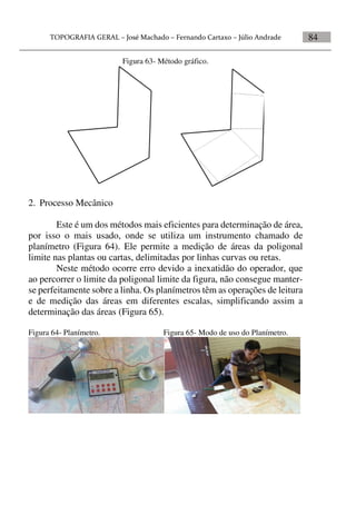 84
Figura 63- Método gráfico.
2. Processo Mecânico
Este é um dos métodos mais eficientes para determinação de área,
por isso o mais usado, onde se utiliza um instrumento chamado de
planímetro (Figura 64). Ele permite a medição de áreas da poligonal
limite nas plantas ou cartas, delimitadas por linhas curvas ou retas.
Neste método ocorre erro devido a inexatidão do operador, que
ao percorrer o limite da poligonal limite da figura, não consegue manter-
se perfeitamente sobre a linha. Os planímetros têm as operações de leitura
e de medição das áreas em diferentes escalas, simplificando assim a
determinação das áreas (Figura 65).
Figura 64- Planímetro. Figura 65- Modo de uso do Planímetro.
 