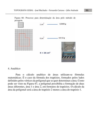 86
4. Analítico
Para o cálculo analítico de áreas utilizam-se fórmulas
matemáticas. É o caso da fórmula dos trapézios, formados pelos lados
definidos pelos vértices da poligonal que se quer determinar a área. Como
pode ser visto na Figura 67, a poligonal possibilita a formação de duas
áreas diferentes, área 1 e área 2, em formatos de trapézios. O cálculo da
área da poligonal será a área do trapézio 2 menos a área do trapézio 1.
Figura 66- Processo para determinação da área pelo método de
pesagem.
 