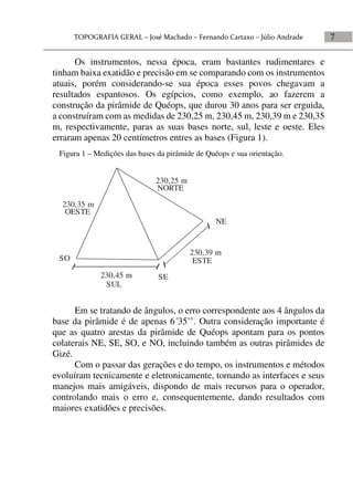 7
Os instrumentos, nessa época, eram bastantes rudimentares e
tinham baixa exatidão e precisão em se comparando com os instrumentos
atuais, porém considerando-se sua época esses povos chegavam a
resultados espantosos. Os egípcios, como exemplo, ao fazerem a
construção da pirâmide de Quéops, que durou 30 anos para ser erguida,
a construíram com as medidas de 230,25 m, 230,45 m, 230,39 m e 230,35
m, respectivamente, paras as suas bases norte, sul, leste e oeste. Eles
erraram apenas 20 centímetros entres as bases (Figura 1).
Em se tratando de ângulos, o erro correspondente aos 4 ângulos da
base da pirâmide é de apenas 6´35’’. Outra consideração importante é
que as quatro arestas da pirâmide de Quéops apontam para os pontos
colaterais NE, SE, SO, e NO, incluindo também as outras pirâmides de
Gizé.
Com o passar das gerações e do tempo, os instrumentos e métodos
evoluíram tecnicamente e eletronicamente, tornando as interfaces e seus
manejos mais amigáveis, dispondo de mais recursos para o operador,
controlando mais o erro e, consequentemente, dando resultados com
maiores exatidões e precisões.
Figura 1 – Medições das bases da pirâmide de Quéops e sua orientação.
230,39 m
230,45 m
230,35 m
230,25 m
NORTE
SUL
ESTE
OESTE
NE
SE
SO
 