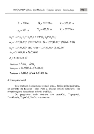 92
4. Computacional
Esse método é atualmente o mais usual, devido principalmente,
ao advento da Estação Total. Para a criação desses softwares, sua
programação é baseada no método analítico.
Os programas mais comuns são AutoCad, Topograph,
DataGeosis, TopoCal, Surfer, entre outros.
X3
= 525,13 mX1
= 500 m X2
= 612,39 m
y2
= 500 m Y2
= 452,29 m Y3
= 397,76 m
A2
= 1/2*(54,53)* (1137,52) + 1/2*(47,71)* (1.112,39)
A2
= 1/2*(54,53)* (612,39+525,13) + 1/2*(47,71)* (500+612,39)
A2
= 1/2*(y2
-y3
)*(x2
+x3
) + 1/2*(y1
-y2
)*(x1
+x2
)
A2
= 31.014,48 + 26.536,06
A
2
= 57.550,54 m2
Apoligonal = Área
2
− Área
1
Apoligonal = 57.550,54 – 52.404,64
Apoligonal = 5.145,9 m2 ou 0,51459 ha
 