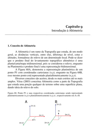 94
P1


1. Conceito de Altimetria
A Altimetria é um ramo da Topografia que estuda, de um modo
geral, as distâncias verticais, entre elas, diferença de nível, cotas e
altitudes, formadoras do relevo de um determinado local. Pode-se dizer
que o produto final do levantamento topográfico altimétrico é uma
planta/carta/mapa tridimensional, pois se considerou o relevo, enquanto
na Planimetria o produto final é uma representação bidimensional.
A Figura 68A, demonstra a representação planimétrica de um
ponto P1 com coordenadas cartesianas (x,y), enquanto na Figura 68B,
esse mesmo ponto está representado planialtimetricamente (x,y,z).
Diversos conceitos são aceitos, desde os mais estritos até os mais
amplos. Véras (2003) conceitua Altimetria como a parte da Topografia
que estuda uma porção qualquer de terreno sobre uma superfície plana,
dando ideia do relevo do solo.
Figura 68- Ponto P1 e suas respectivas coordenadas cartesianas sendo representado
planimetricamente (x,y) e planialtimetricamente (x,y,z) , respectivamente em A e B.
A B
DV (Z)
DH (X)
DH (Y)
P1
DV (Z)
DH (X)
DH (Y)
 