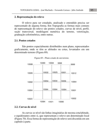 95
2. Representação do relevo
O relevo para ser estudado, analisado e entendido precisa ser
representado de alguma forma. Em Topografia as formas mais comuns
de representação do relevo são pontos cotados, curvas de nível, perfil,
seção transversal, modelagem numérica do terreno, vetorização,
graduação colorimétrica, entre outras.
2.1. Pontos cotados
São pontos espacialmente distribuídos num plano, representados
graficamente, onde se têm as altitudes ou cotas, levantados em um
determinado terreno (Figura 69).
Figura 69 – Plano cotado de um terreno.
10088
10085
10082
10084
10023
10089 10084 9998
9999
10012
10064
10001
10002
10084 10021 10080
10032
10054
10084
10025
10034
10084
10001
10056
10084
2.2. Curvas de nível
As curvas se nível são linhas imaginárias de mesma cota/altitude,
e equidistantes entre si, que representam o relevo um determinado local
(Figura 70). Essa forma de representação do relevo será discutida em um
capítulo à parte.
 
