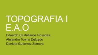 TOPOGRAFIA I
E.A.O
Eduardo Castellanos Posadas
Alejandro Towns Delgado
Daniela Gutierrez Zamora

 