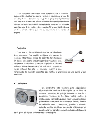 Es un aparato de tres patas y parte superior circular o triangular,
que permite estabilizar un objeto y evitar el movimiento propio de
este. La palabra se deriva de tripous, palabra griega que significa ‘tres
pies. Con este material es posible preparar montajes que necesiten
estar un poco más altos, con firmeza para que la cámara no se mueva
y con la ayuda de las varillas esto es posible. Sirve para fijar la cámara
en altura e inclinación lo que evita su movimiento al momento del
disparo.
Planímetro
Es un aparato de medición utilizado para el cálculo de
áreas irregulares. Este modelo se obtiene con base en la
teoría de integrales de línea o de recorrido. Para los casos
en los que se necesita calcular superficies irregulares o en
perspectiva, como mapas o manchas la geometría clásica o
incluso la geometría analítica no son suficientes y no prestan
mayor utilidad. Por ello es necesario recurrir a una
herramienta de medición específica para tal fin, el planímetro es una buena y fácil
alternativa.
 Clinómetros
Un clinómetro está diseñado para proporcionar
rápidamente las medidas de los ángulos de las líneas de
ascenso y descenso del paisaje, llamados inclinación o
pendiente. También se les llama inclinó metros o
medidores de inclinación, pueden medir ángulos verticales
para estimar la altura de los acantilados, árboles, antenas
de telefonía móvil y direccional, paredes y edificios.
Además, también se utilizan para ajustar el ángulo de los
paneles solares y para determinar la inclinación de la pluma
de las grúas. La caja del clinómetro está cerrada para
 