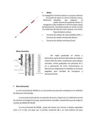  Baliza
En topografía el término balizar se usa para referirse
a la acción de ubicar un sitio en relación a otros,
fácilmente ubicables, que aseguran el
poder encontrarlo posteriormente. En
navegación suele emplearse el término boya o boya
de balizamiento. Una baliza puede ser activa si emite
una señal (sea del tipo que sea) o pasiva, si no emite.
Tipos de balizas activas:
o Emisoras de señales de radio (Satélites GPS). o
Emisoras de señales ultrasonido (Sónar).
o Emisoras de señales luminosas (Faro).
Miras Verticales
Son reglas graduadas en metros y
decímetros, generalmente fabricadas de madera,
metal o fibra de vidrio. Usualmente, para trabajos
normales, vienen graduadas con precisión de 1
cm y apreciación de 1mm. Comúnmente, se
fabrican con longitud de 4 m divididas en 4 tramos
plegables para facilidad de transporte y
almacenamiento.
 Mira Horizontal:
La mira horizontal de INVAR es un instrumento de precisión empleado en la medición
de distancias horizontales.
La mira está construida de una aleación de acero y níquel con un coeficiente termal
de variación de longitud muy bajo, prácticamente invariable, característica que da origen al
nombre de MIRAS DE INVAR.
La mira horizontal de INVAR, posee dos brazos con marcos o señales separados
entre sí 2 m [A], una base con 3 tornillos nivelantes [B] y un nivel esférico [C] para
 