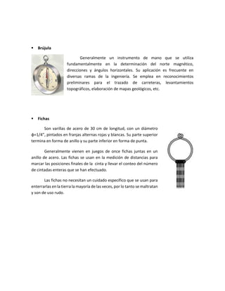  Brújula
Generalmente un instrumento de mano que se utiliza
fundamentalmente en la determinación del norte magnético,
direcciones y ángulos horizontales. Su aplicación es frecuente en
diversas ramas de la ingeniería. Se emplea en reconocimientos
preliminares para el trazado de carreteras, levantamientos
topográficos, elaboración de mapas geológicos, etc.
 Fichas
Son varillas de acero de 30 cm de longitud, con un diámetro
φ=1/4”, pintados en franjas alternas rojas y blancas. Su parte superior
termina en forma de anillo y su parte inferior en forma de punta.
Generalmente vienen en juegos de once fichas juntas en un
anillo de acero. Las fichas se usan en la medición de distancias para
marcar las posiciones finales de la cinta y llevar el conteo del número
de cintadas enteras que se han efectuado.
Las fichas no necesitan un cuidado específico que se usan para
enterrarlas en la tierra la mayoría de las veces, por lo tanto se maltratan
y son de uso rudo.
 