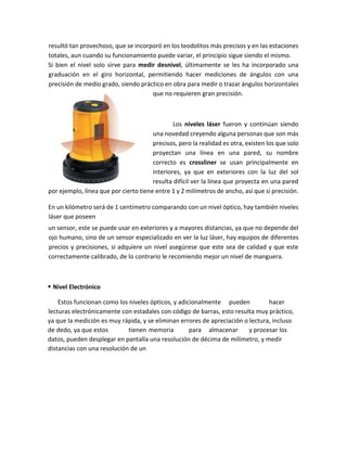 resultó tan provechoso, que se incorporó en los teodolitos más precisos y en las estaciones
totales, aun cuando su funcionamiento puede variar, el principio sigue siendo el mismo.
Si bien el nivel solo sirve para medir desnivel, últimamente se les ha incorporado una
graduación en el giro horizontal, permitiendo hacer mediciones de ángulos con una
precisión de medio grado, siendo práctico en obra para medir o trazar ángulos horizontales
que no requieren gran precisión.
Los niveles láser fueron y continúan siendo
una novedad creyendo alguna personas que son más
precisos, pero la realidad es otra, existen los que solo
proyectan una línea en una pared, su nombre
correcto es crossliner se usan principalmente en
interiores, ya que en exteriores con la luz del sol
resulta difícil ver la línea que proyecta en una pared
por ejemplo, línea que por cierto tiene entre 1 y 2 milímetros de ancho, así que si precisión.
En un kilómetro será de 1 centímetro comparando con un nivel óptico, hay también niveles
láser que poseen
un sensor, este se puede usar en exteriores y a mayores distancias, ya que no depende del
ojo humano, sino de un sensor especializado en ver la luz láser, hay equipos de diferentes
precios y precisiones, si adquiere un nivel asegúrese que este sea de calidad y que este
correctamente calibrado, de lo contrario le recomiendo mejor un nivel de manguera.
 Nivel Electrónico
Estos funcionan como los niveles ópticos, y adicionalmente pueden hacer
lecturas electrónicamente con estadales con código de barras, esto resulta muy práctico,
ya que la medición es muy rápida, y se eliminan errores de apreciación o lectura, incluso
de dedo, ya que estos tienen memoria para almacenar y procesar los
datos, pueden desplegar en pantalla una resolución de décima de milímetro, y medir
distancias con una resolución de un
 