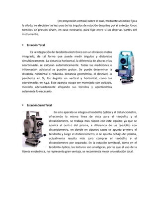 (en proyección vertical) sobre el cual, mediante un índice fijo a
la aliada, se efectúan las lecturas de los ángulos de rotación descritos por el anteojo. Unos
tornillos de presión sirven, en caso necesario, para fijar entre sí las diversas partes del
instrumento.
 Estación Total
Es la integración del teodolito electrónico con un distancio metro
integrado, de tal forma que puede medir ángulos y distancias
simultáneamente. La distancia horizontal, la diferencia de alturas y las
coordenadas se calculan automáticamente. Todas las mediciones e
información adicional se pueden grabar. Se puede determinar la
distancia horizontal o reducida, distancia geométrica, el desnivel, la
pendiente en %, los ángulos en vertical y horizontal, como las
coordenadas en x,y,z. Este aparato ocupa ser manejado con cuidado,
moverlo adecuadamente aflojando sus tornillos y apretándolos
solamente lo necesario.
 Estación Semi Total
En este aparato se integra el teodolito óptico y el distanciometro,
ofreciendo la misma línea de vista para el teodolito y el
distanciometro, se trabaja más rápido con este equipo, ya que se
apunta al centro del prisma, a diferencia de un teodolito con
distanciometro, en donde en algunos casos se apunta primero el
teodolito y luego el distanciometro, o se apunta debajo del prisma,
actualmente resulta más caro comprar el teodolito y el
distanciometro por separado. En la estación semitotal, como en el
teodolito óptico, las lecturas son analógicas, por lo que el uso de la
libreta electrónica, no representa gran ventaja, se recomienda mejor una estación total.
 