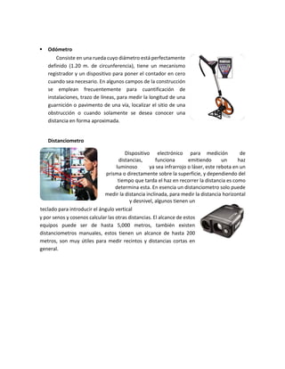  Odómetro
Consiste en una rueda cuyo diámetro está perfectamente
definido (1.20 m. de circunferencia), tiene un mecanismo
registrador y un dispositivo para poner el contador en cero
cuando sea necesario. En algunos campos de la construcción
se emplean frecuentemente para cuantificación de
instalaciones, trazo de líneas, para medir la longitud de una
guarnición o pavimento de una vía, localizar el sitio de una
obstrucción o cuando solamente se desea conocer una
distancia en forma aproximada.
Distanciometro
Dispositivo electrónico para medición de
distancias, funciona emitiendo un haz
luminoso ya sea infrarrojo o láser, este rebota en un
prisma o directamente sobre la superficie, y dependiendo del
tiempo que tarda el haz en recorrer la distancia es como
determina esta. En esencia un distanciometro solo puede
medir la distancia inclinada, para medir la distancia horizontal
y desnivel, algunos tienen un
teclado para introducir el ángulo vertical
y por senos y cosenos calcular las otras distancias. El alcance de estos
equipos puede ser de hasta 5,000 metros, también existen
distanciometros manuales, estos tienen un alcance de hasta 200
metros, son muy útiles para medir recintos y distancias cortas en
general.
 