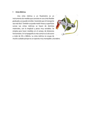  Cinta Métrica
Una cinta métrica o un fluxómetro es un
instrumento de medida que consiste en una cinta flexible
graduada y se puede enrollar, haciendo que el transporte
sea más fácil. También se puede medir líneas y superficies
curvas Las cintas métricas se hacen de distintos
materiales, con la longitud y pesos muy variables. Se
emplea para hacer medidas en el campo, de distancias
horizontales. En la topografía la más común es la de acero
y mide de 50 a 100mts. La cinta métrica no ocupa de
mucho cuidado porque es un aparato muy manejable y duradero.
 