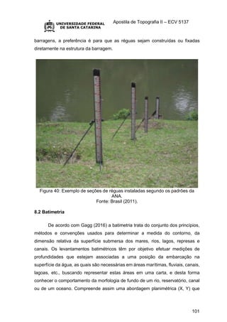 Apostila de Topografia II – ECV 5137
101
barragens, a preferência é para que as réguas sejam construídas ou fixadas
diretamente na estrutura da barragem.
Figura 40: Exemplo de seções de réguas instaladas segundo os padrões da
ANA.
Fonte: Brasil (2011).
8.2 Batimetria
De acordo com Gagg (2016) a batimetria trata do conjunto dos princípios,
métodos e convenções usados para determinar a medida do contorno, da
dimensão relativa da superfície submersa dos mares, rios, lagos, represas e
canais. Os levantamentos batimétricos têm por objetivo efetuar medições de
profundidades que estejam associadas a uma posição da embarcação na
superfície da água, as quais são necessárias em áreas marítimas, fluviais, canais,
lagoas, etc., buscando representar estas áreas em uma carta, e desta forma
conhecer o comportamento da morfologia de fundo de um rio, reservatório, canal
ou de um oceano. Compreende assim uma abordagem planimétrica (X, Y) que
 