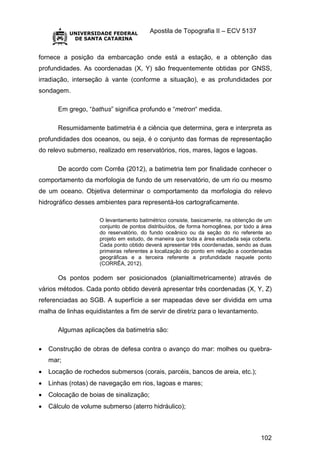Apostila de Topografia II – ECV 5137
102
fornece a posição da embarcação onde está a estação, e a obtenção das
profundidades. As coordenadas (X, Y) são frequentemente obtidas por GNSS,
irradiação, interseção à vante (conforme a situação), e as profundidades por
sondagem.
Em grego, “bathus” significa profundo e “metron“ medida.
Resumidamente batimetria é a ciência que determina, gera e interpreta as
profundidades dos oceanos, ou seja, é o conjunto das formas de representação
do relevo submerso, realizado em reservatórios, rios, mares, lagos e lagoas.
De acordo com Corrêa (2012), a batimetria tem por finalidade conhecer o
comportamento da morfologia de fundo de um reservatório, de um rio ou mesmo
de um oceano. Objetiva determinar o comportamento da morfologia do relevo
hidrográfico desses ambientes para representá-los cartograficamente.
O levantamento batimétrico consiste, basicamente, na obtenção de um
conjunto de pontos distribuídos, de forma homogênea, por todo a área
do reservatório, do fundo oceânico ou da seção do rio referente ao
projeto em estudo, de maneira que toda a área estudada seja coberta.
Cada ponto obtido deverá apresentar três coordenadas, sendo as duas
primeiras referentes a localização do ponto em relação a coordenadas
geográficas e a terceira referente a profundidade naquele ponto
(CORRÊA, 2012).
Os pontos podem ser posicionados (planialtimetricamente) através de
vários métodos. Cada ponto obtido deverá apresentar três coordenadas (X, Y, Z)
referenciadas ao SGB. A superfície a ser mapeadas deve ser dividida em uma
malha de linhas equidistantes a fim de servir de diretriz para o levantamento.
Algumas aplicações da batimetria são:
 Construção de obras de defesa contra o avanço do mar: molhes ou quebra-
mar;
 Locação de rochedos submersos (corais, parcéis, bancos de areia, etc.);
 Linhas (rotas) de navegação em rios, lagoas e mares;
 Colocação de boias de sinalização;
 Cálculo de volume submerso (aterro hidráulico);
 