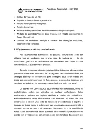 Apostila de Topografia II – ECV 5137
103
 Cálculo de vazão de um rio;
 Irrigação e sistema de drenagem do solo;
 Projeto de lançamento de esgotos;
 Projeto de marinas;
 Projetos de tanques naturais de armazenamento de água/barragens;
 Medição da quantidade/fluxo de água (vazão), com relação aos sistemas de
forças (Hidrelétrica);
 Controle de enchentes: medição e controle das alterações modulares,
assoreamentos e erosões.
8.1 Equipamentos e métodos para batimetria
Nos levantamentos batimétricos de pequena profundidade, pode ser
utilizada vara de sondagem, que é uma haste de madeira de ± 5m de
comprimento, graduada em centímetros e com seus extremos recobertos por uma
lâmina metálica, a qual servirá de proteção.
Também podem ser utilizados guinchos hidrométricos que são compostos
por cordas ou correntes e um lastro de 3 a 5 kg preso na extremidade inferior. Na
utilização deste tipo de equipamento para sondagem, deve-se ter cuidado em
áreas que apresentem correntes no fluído aquoso, o que poderá ocasionar um
desvio da vertical da sonda, acusando uma profundidade maior que a real.
De acordo com Corrêa (2012), equipamentos mais sofisticados, como os
ecobatímetros, podem ser utilizados em qualquer profundidade. Estes
equipamentos realizam um registro contínuo e preciso da profundidade.
Fundamentalmente, estes equipamentos são instalados no casco de uma
embarcação e emitem uma onda de frequência preestabelecida e registra o
intervalo de tempo desde o instante em que se produziu a onda original até o
momento em que se capta o retorno do eco desta onda, vindo da superfície de
fundo. Estes equipamentos estão ajustados para obterem a profundidade de
acordo com a velocidade do som em relação às características da água em que
 