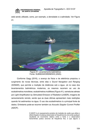 Apostila de Topografia II – ECV 5137
104
está sendo utilizado, como, por exemplo, a densidade e a salinidade. Ver Figura
41.
Figura 41: Levantamento batimétrico.
Fonte: SUBSEAWORDNEWS (2020).
Conforme Gagg (2016), o avanço da física e da eletrônica propiciou o
surgimento de novas técnicas, entre elas o Sound Navigation and Ranging
(SONAR), que permite a medição de distâncias sob a água. Já no caso dos
levantamentos batimétricos modernos, os mesmos recorrem ao uso de
ecobatímetros monofeixe, ecobatímetros multifeixe (Figura 41), varreduras aéreas
por Light Amplification by Stimulated Emission of Radiation (LASER), imagens de
sensoriamento remoto, sendo que as duas últimas apresentam mais restrições
quando há sedimentos na água. O uso dos ecobatímetros é a principal fonte de
dados. Entretanto pode-se recorrer também ao Acoustic Doppler Current Profiler
(ADCP).
O ADCP é um equipamento acústico de medição de vazão que utiliza o
efeito Doppler (mudança observada na frequência de uma onda qualquer
resultante do movimento relativo entre a fonte e o observador)
transmitindo pulsos sonoros de frequência fixa, e que alguns o
 