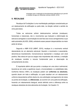 Apostila de Topografia II – ECV 5137
105
empregam para a realização de levantamentos batimétricos por permitir
a medição da água em diferentes verticais (GAGG, 2016).
9. RECALQUE
Recalque de Fundações é uma manifestação patológica caracterizada por
um deslocamento da edificação ou parte dela, na direção vertical e sentido de
cima para baixo.
Todas as estruturas sofrem deslocamentos verticais (recalques),
horizontais e rotacionais, isto é, movimentos que traduzem a deformação da
estrutura carregada e a acomodação do solo face aos novos carregamentos a que
está submetido (ALVES, 2006), entretanto esses passam despercebidos na maior
parte do tempo.
Segundo a NBR 6122 (ABNT, 2010), recalque é o movimento vertical
descendente de um elemento estrutural. Quando o movimento é ascendente,
denomina-se levantamento. Convenciona-se representar o recalque com sinal
positivo. Nas obras em que as cargas mais importantes são verticais, a medição
de recalques constitui o recurso fundamental para a observação do
comportamento da obra.
É importante definir até que ponto o recalque em uma obra é admissível,
levando-se em conta a aparência visual, a funcionalidade e a estabilidade dela.
Conforme Alonso (1991), os recalques podem ser uniformes ou absolutos,
quando atuam em toda a edificação, os quais resultam em um rebaixamento
uniforme descendente sofrido diante de uma solicitação (carregamento) de todos
os pontos da fundação, ou diferenciais, se ocorrem em uma parte da edificação,
havendo um rebaixamento desigual, sendo definido como a diferença entre os
recalques absolutos de dois elementos de fundação. Ver Quadro 13.
 