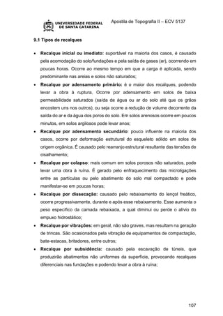Apostila de Topografia II – ECV 5137
107
9.1 Tipos de recalques
 Recalque inicial ou imediato: suportável na maioria dos casos, é causado
pela acomodação do solo/fundações e pela saída de gases (ar), ocorrendo em
poucas horas. Ocorre ao mesmo tempo em que a carga é aplicada, sendo
predominante nas areias e solos não saturados;
 Recalque por adensamento primário: é o maior dos recalques, podendo
levar a obra à ruptura. Ocorre por adensamento em solos de baixa
permeabilidade saturados (saída de água ou ar do solo até que os grãos
encostem uns nos outros), ou seja ocorre a redução de volume decorrente da
saída do ar e da água dos poros do solo. Em solos arenosos ocorre em poucos
minutos, em solos argilosos pode levar anos;
 Recalque por adensamento secundário: pouco influente na maioria dos
casos, ocorre por deformação estrutural do esqueleto sólido em solos de
origem orgânica. É causado pelo rearranjo estrutural resultante das tensões de
cisalhamento;
 Recalque por colapso: mais comum em solos porosos não saturados, pode
levar uma obra à ruína. É gerado pelo enfraquecimento das microligações
entre as partículas ou pelo abatimento do solo mal compactado e pode
manifestar-se em poucas horas;
 Recalque por dissecação: causado pelo rebaixamento do lençol freático,
ocorre progressivamente, durante e após esse rebaixamento. Esse aumenta o
peso específico da camada rebaixada, a qual diminui ou perde o alívio do
empuxo hidrostático;
 Recalque por vibrações: em geral, não são graves, mas resultam na geração
de trincas. São ocasionados pela vibração de equipamentos de compactação,
bate-estacas, britadores, entre outros;
 Recalque por subsidência: causado pela escavação de túneis, que
produzirão abatimentos não uniformes da superfície, provocando recalques
diferenciais nas fundações e podendo levar a obra à ruína;
 