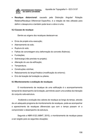 Apostila de Topografia II – ECV 5137
108
 Recalque distorcional: causado pela Distorção Angular/ Rotação
Relativa/Recalque Diferencial Específico, é a rotação de reta utilizada para
definir o desaprumo e também pode levar a obra à ruína.
9.2 Causas de recalque
Dentre as origens dos recalques destacam-se:
 Erros de projeto e/ou execução;
 Adensamento do solo;
 Ruptura do solo;
 Falhas de concretagem e/ou deformação do concreto (fluência);
 Fundações;
 Sobrecarga (não prevista no projeto);
 Alteração do uso da edificação;
 Temperatura;
 Construções vizinhas;
 Rebaixamento do lençol freático (modificação do entorno);
 Erro de locação da fundação ou pilares.
9.3 Monitoramento e avaliação de recalques
O monitoramento de recalque de uma edificação é o acompanhamento
temporal do desempenho da fundação, permitindo assim uma análise da interação
do conjunto solo-estrutura.
Avaliando a evolução dos valores de recalque ao longo do tempo, através
de um adequado programa de monitoramento de recalques, pode-se acompanhar
o aparecimento de recalques diferenciais que com o tempo possam vir a
comprometer o desempenho da estrutura.
Segundo a NBR 6122 (ABNT, 2010), o monitoramento de recalque passa
a ser exigido para as seguintes situações:
 