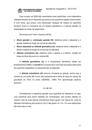 Apostila de Topografia II – ECV 5137
11
Para compor um SGB são necessárias duas superfícies, uma matemática
realizada através de um elipsoide que possui uma superfície regular (mensurável),
e uma física, que possui uma distribuição desigual de massa na superfície
terrestre. Esta é a dicotomia de um sistema geodésico e o grande desafio na
implantação de obras de engenharia.
De acordo com Tuler e Saraiva (2016):
 Altura geoidal ou ondulação geoidal (N): distância entre o elipsoide e o
geoide medida ao longo da normal ao elipsoide;
 Altura elipsoidal ou altitude geométrica (h): distância entre o elipsoide e o
terreno medida ao longo da normal (n) ao elipsoide;
 Altitude ortométrica (H): distância entre o geoide e o terreno, medida ao
longo da linha de prumo ou vertical (V).
A altitude geométrica (h) é a componente altimétrica obtida em
levantamentos GNSS. A normal de um ponto (n) é uma reta que passa pelo ponto
da superfície topográfica e é perpendicular ao elipsoide.
A altitude ortométrica (H) acha-se vinculada ao geoide, sendo que a
vertical de um ponto (V) é uma reta perpendicular à linha de força do campo de
gravidade da Terra no ponto (GEMAEL, 1999). Por aproximação pode-se
escrever:
h ~ N + H
Considerando a superfície geoidal uma superfície de referência, ou seja,
uma superfície para tomar medidas por comparação, dois pontos estarão no
mesmo nível se suas alturas ortométricas forem iguais. Ver Figura 03, onde as
altitudes ortométricas dos pontos A, B e C são iguais: HA = HB = HC e as respectivas
DN entre eles é nula.
 