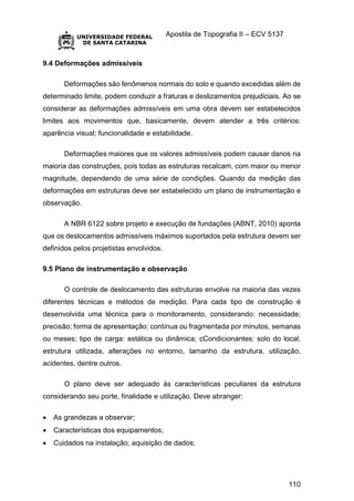 Apostila de Topografia II – ECV 5137
110
9.4 Deformações admissíveis
Deformações são fenômenos normais do solo e quando excedidas além de
determinado limite, podem conduzir a fraturas e deslizamentos prejudiciais. Ao se
considerar as deformações admissíveis em uma obra devem ser estabelecidos
limites aos movimentos que, basicamente, devem atender a três critérios:
aparência visual; funcionalidade e estabilidade.
Deformações maiores que os valores admissíveis podem causar danos na
maioria das construções, pois todas as estruturas recalcam, com maior ou menor
magnitude, dependendo de uma série de condições. Quando da medição das
deformações em estruturas deve ser estabelecido um plano de instrumentação e
observação.
A NBR 6122 sobre projeto e execução de fundações (ABNT, 2010) aponta
que os deslocamentos admissíveis máximos suportados pela estrutura devem ser
definidos pelos projetistas envolvidos.
9.5 Plano de instrumentação e observação
O controle de deslocamento das estruturas envolve na maioria das vezes
diferentes técnicas e métodos de medição. Para cada tipo de construção é
desenvolvida uma técnica para o monitoramento, considerando: necessidade;
precisão; forma de apresentação: contínua ou fragmentada por minutos, semanas
ou meses; tipo de carga: estática ou dinâmica; cCondicionantes: solo do local,
estrutura utilizada, alterações no entorno, tamanho da estrutura, utilização,
acidentes, dentre outros.
O plano deve ser adequado às características peculiares da estrutura
considerando seu porte, finalidade e utilização. Deve abranger:
 As grandezas a observar;
 Características dos equipamentos;
 Cuidados na instalação; aquisição de dados;
 