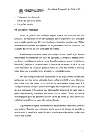 Apostila de Topografia II – ECV 5137
111
 Tratamento da informação;
 Limites da atenção e alerta;
 Inspeções visuais.
9.6 Controle de recalques
A fim de garantir uma avaliação segura acerca dos recalques em uma
fundação, as medições devem ser realizadas com equipamentos que alcançam
uma precisão na ordem de 0,01 mm. Também é necessário escolher uma RN fora
da área de instabilidade, a qual poderá ser engastada em camadas profundas com
a injeção de cimento ou com a cravação de estacas.
Precisam-se escolher os pilares (estrutura) ou pontos da edificação a serem
monitorados e demarcá-los com o uso da topografia. As medições desses pontos
ser devem repetidas uma série de vezes, de preferências no mesmo horário (início
da manhã), gerando a caderneta com o controle de recalques, a partir da qual
serão calculados os recalques parciais (leitura de uma data menos a anterior),
totais (leitura de uma data menos a inicial) e a velocidade destes.
Um dos acompanhamentos necessários é o do mapeamento das fissuras,
rachaduras ou trinca com a utilização de um software de CAD e cores diferentes
para cada uma das datas. Já o controle da verticalidade (desaprumo) é o
acompanhamento periódico para determinação do deslocamento vertical (prumo)
de uma edificação. A frequência das observações dependerá de cada caso, e
poderá ser desde algumas horas até mesmo dias ou meses. Quanto ao controle
de flambagem, pode-se determiná-lo com um fio de prumo ou ainda através de
métodos topográficos, os quais são mais confiáveis.
Algumas observações importantes que devem constar no relatório, uma vez
que podem influenciar nas medições, como volume de chuvas no período, a
temperatura, a velocidade média do vento e o clima (ensolarado ou nublado) no
horário das leituras.
 