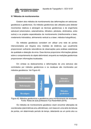 Apostila de Topografia II – ECV 5137
112
9.7 Métodos de monitoramentos
Existem dois métodos de monitoramento das deformações em estruturas:
geodésicos e geotécnicos. Os métodos geotécnicos são utilizados para detectar
movimentos relativos e abrangem as técnicas geotécnicas e de engenharia
estrutural (strainmeters, extensômetros, tiltmeters, pêndulos, clinômetros, entre
outros) e os projetos especializados de monitoramento (interferometria a laser,
nivelamento hidrostático, alinhamento vertical ou a laser, métodos holográficos).
Os métodos geodésicos consistem em utilizar uma rede de pontos
interconectados por ângulos e/ou medidas de distância, que usualmente
proporcionam suficiente redundância de observações para análises estatísticas
de qualidade e detecção de erros. Essa técnica proporciona informações globais
sobre o comportamento do objeto deformável, enquanto as medições geotécnicas
proporcionam informações localizadas.
Em síntese os deslocamentos e deformações de uma estrutura são
controlados por métodos geotécnicos e os recalques são monitorados por
métodos geodésicos. Ver Figura 42.
Figura 42: Métodos geotécnicos e geodésicos para monitoramento de recalques.
Fonte: Notas de aula professora Yuzi Rosenfeldt (2019).
Os métodos de monitoramento geodésico visam encontrar alterações de
coordenadas (planimétricas e/ou altimétricas), com base em uma série de leituras
de pontos, em determinado período de tempo, detectando se um ponto alvo ou
 