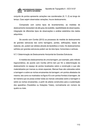 Apostila de Topografia II – ECV 5137
113
conjunto de pontos apresenta variações nas coordenadas (X; Y; Z) ao longo do
tempo. Caso sejam observadas variações, houve deslocamento.
Comparado com outros tipos de levantamentos, as medidas de
deslocamento necessitam de alto grau de exatidão, repetibilidade de observações,
integração de diferentes tipos de observações e análise estatística dos dados
adquiridos.
De acordo com Corrêa (2012) os processos de medida de deslocamento
de grandes estruturas tais como barragens, pontes, edificações, bases de
reatores, etc. podem ser obtidos através de teodolitos e níveis. Os deslocamentos
sofridos por grandes estruturas podem ser de dois tipos: horizontais e verticais.
9.7.1 Determinação de Deslocamento Horizontal de Grandes Estruturas
A medida dos deslocamentos de uma barragem, por exemplo, pelo método
trigonométrico, de acordo com Corrêa (2012) tem por fim a determinação do
deslocamento no espaço de pontos localizados sobre a construção e que são
materializados por marcas ou sinais especiais. Marcas fixas são colocadas sobre
a barragem e sobre as rochas encaixantes da barragem, em pontos afastados da
mesma, tais como os mostrados na figura 43 e em pontos frontais à barragem, de
tal maneira que se possa avistar todas as marcas colocadas sobre a barragem e
sobre as rochas encaixantes, a partir de pilares construídos para a sustentação
dos aparelhos (Teodolitos ou Estações Totais), normalmente em número de
quatro ou mais.
 
