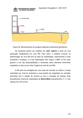 Apostila de Topografia II – ECV 5137
118
Figura 46: Monitoramento de recalque utilizando nivelamento geométrico.
Os recalques podem ser medidos em valor relativo a partir de uma
graduação estabelecida em uma RN. Para tanto, o trabalho inicia-se na
determinação de uma RN fora da área de instabilidade, externamente à área
suscetível a recalque, e a sua implantação deve seguir a NBR 13.133, para
garantir a sua não dissociabilidade e construído sobre elemento firmemente
engastado no solo ou em rocha. Sugere-se mais de uma RN.
A RN deve ser protegida por uma caixa de concreto ou metal e a haste
controlada por nível de cantoneira a qual poderá ser engastada em camadas
profundas com a injeção de cimento ou com a cravação de estacas. Este
procedimento chama-se implantação de Bench-Mark (procedimento nº 1). (Ver
Figuras 47a, 47b e 47c).
 