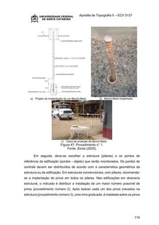 Apostila de Topografia II – ECV 5137
119
a) Projeto de implantação de um Bench-Mark. b) Bench-Mark implantado.
c) Caixa de proteção de Bench-Mark.
Figura 47: Procedimento n° 1.
Fonte: Zonta (2020).
Em seguida, deve-se escolher a estrutura (pilares) e os pontos de
referência da edificação (pontos - objeto) que serão monitorados. Os pontos de
controle devem ser distribuídos de acordo com a característica geométrica da
estrutura ou da edificação. Em estruturas convencionais, com pilares, recomenda-
se a implantação de pinos em todos os pilares. Nas edificações em alvenaria
estrutural, o indicado é distribuir a instalação de um maior número possível de
pinos (procedimento número 2). Após batizar cada um dos pinos cravados na
estrutura (procedimento número 3), uma mira graduada, é instalada sobre os pinos
 