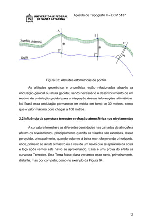 Apostila de Topografia II – ECV 5137
12
Figura 03: Altitudes ortométricas de pontos
As altitudes geométrica e ortométrica estão relacionadas através da
ondulação geoidal ou altura geoidal, sendo necessário o desenvolvimento de um
modelo de ondulação geoidal para a integração dessas informações altimétricas.
No Brasil essa ondulação permanece em média em torno de 30 metros, sendo
que o valor máximo pode chegar a 100 metros.
2.2 Influência da curvatura terrestre e refração atmosférica nos nivelamentos
A curvatura terrestre e as diferentes densidades nas camadas da atmosfera
afetam os nivelamentos, principalmente quando as visadas são extensas. Isso é
percebido, principalmente, quando estamos à beira mar, observando o horizonte,
onde, primeiro se avista o mastro ou a vela de um navio que se aproxima da costa
e logo após vemos este navio se aproximando. Essa é uma prova do efeito da
curvatura Terrestre. Se a Terra fosse plana veríamos esse navio, primeiramente,
distante, mas por completo, como no exemplo da Figura 04.
 