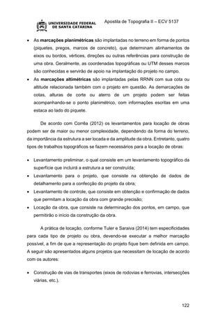 Apostila de Topografia II – ECV 5137
122
 As marcações planimétricas são implantadas no terreno em forma de pontos
(piquetes, pregos, marcos de concreto), que determinam alinhamentos de
eixos ou bordos, vértices, direções ou outras referências para construção de
uma obra. Geralmente, as coordenadas topográficas ou UTM desses marcos
são conhecidas e servirão de apoio na implantação do projeto no campo.
 As marcações altimétricas são implantadas pelas RRNN com sua cota ou
altitude relacionada também com o projeto em questão. As demarcações de
cotas, alturas de corte ou aterro de um projeto podem ser feitas
acompanhando-se o ponto planimétrico, com informações escritas em uma
estaca ao lado do piquete.
De acordo com Corrêa (2012) os levantamentos para locação de obras
podem ser de maior ou menor complexidade, dependendo da forma do terreno,
da importância da estrutura a ser locada e da amplitude da obra. Entretanto, quatro
tipos de trabalhos topográficos se fazem necessários para a locação de obras:
 Levantamento preliminar, o qual consiste em um levantamento topográfico da
superfície que incluirá a estrutura a ser construída;
 Levantamento para o projeto, que consiste na obtenção de dados de
detalhamento para a confecção do projeto da obra;
 Levantamento de controle, que consiste em obtenção e confirmação de dados
que permitam a locação da obra com grande precisão;
 Locação da obra, que consiste na determinação dos pontos, em campo, que
permitirão o início da construção da obra.
A prática de locação, conforme Tuler e Saraiva (2014) tem especificidades
para cada tipo de projeto ou obra, devendo-se executar a melhor marcação
possível, a fim de que a representação do projeto fique bem definida em campo.
A seguir são apresentados alguns projetos que necessitam de locação de acordo
com os autores:
 Construção de vias de transportes (eixos de rodovias e ferrovias, intersecções
viárias, etc.).
 