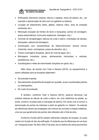 Apostila de Topografia II – ECV 5137
123
 Edificações (demarcar estacas, blocos e sapatas, eixos de pilares, etc., por
exemplo a demarcação da obra com um gabarito ou tabeira).
 Locação de loteamentos (lotes, glebas, sistema viário, área de proteção
ambiental, etc.).
 Mineração (locação de frentes de lavra e banquetas, pontos de sondagem,
poços piezométricos, furos para explosivos, drenagem, etc.).
 Controle de terraplenagem (alturas de corte e aterro, inclinações de taludes,
banquetas, sistema de drenagem).
 Construções com características de desenvolvimento vertical (torres,
chaminés, dutos, contrapesos, poços de elevador, etc.).
 Túneis e barragens (traçados, altura do nível de água, etc.).
 Montagens industriais (eixos, alinhamentos horizontais e verticais,
paralelismos, etc.).
 Canalizações e redes de transmissão (traçados em geral, etc.).
Além disso, de acordo com Tuler e Saraiva (2014), os equipamentos a
serem utilizados para as locações dependem:
 Da precisão imposta;
 Dos elementos da planilha de locação em questão, se por coordenadas polares
ou retangulares;
 Do custo da produção.
E também, conforme Tuler e Saraiva (2014), pode-se demarcar nas
próprias estacas as alturas de corte e aterro, em uma referência ao greide, ou
ainda, construir cruzetas para a marcação de aterros. Em obras civis é comum a
demarcação de pontos de interesse a partir do gabarito ou “tabeira”. As estacas
de referências devem ser protegidas com marcos de concreto e chapas metálicas,
uma vez que geralmente tais pontos são utilizados até o final da obra.
Conforme Corrêa (2012) existem diferentes métodos de locação, os quais
variam em função do tipo de edificação. É evidente que há diferenças em se locar
um “shopping center” de 450 x 300 m2 de área, de um edifício de vários pavimentos
 