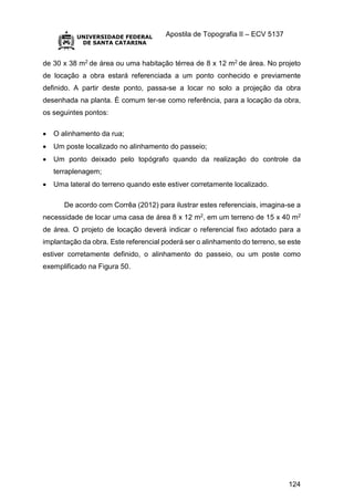 Apostila de Topografia II – ECV 5137
124
de 30 x 38 m2 de área ou uma habitação térrea de 8 x 12 m2 de área. No projeto
de locação a obra estará referenciada a um ponto conhecido e previamente
definido. A partir deste ponto, passa-se a locar no solo a projeção da obra
desenhada na planta. É comum ter-se como referência, para a locação da obra,
os seguintes pontos:
 O alinhamento da rua;
 Um poste localizado no alinhamento do passeio;
 Um ponto deixado pelo topógrafo quando da realização do controle da
terraplenagem;
 Uma lateral do terreno quando este estiver corretamente localizado.
De acordo com Corrêa (2012) para ilustrar estes referenciais, imagina-se a
necessidade de locar uma casa de área 8 x 12 m2, em um terreno de 15 x 40 m2
de área. O projeto de locação deverá indicar o referencial fixo adotado para a
implantação da obra. Este referencial poderá ser o alinhamento do terreno, se este
estiver corretamente definido, o alinhamento do passeio, ou um poste como
exemplificado na Figura 50.
 