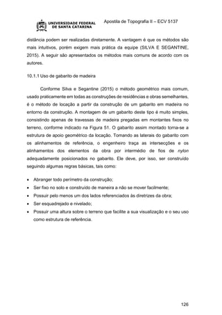 Apostila de Topografia II – ECV 5137
126
distância podem ser realizadas diretamente. A vantagem é que os métodos são
mais intuitivos, porém exigem mais prática da equipe (SILVA E SEGANTINE,
2015). A seguir são apresentados os métodos mais comuns de acordo com os
autores.
10.1.1 Uso de gabarito de madeira
Conforme Silva e Segantine (2015) o método geométrico mais comum,
usado praticamente em todas as construções de residências e obras semelhantes,
é o método de locação a partir da construção de um gabarito em madeira no
entorno da construção. A montagem de um gabarito deste tipo é muito simples,
consistindo apenas de travessas de madeira pregadas em montantes fixos no
terreno, conforme indicado na Figura 51. O gabarito assim montado torna-se a
estrutura de apoio geométrico da locação. Tomando as laterais do gabarito com
os alinhamentos de referência, o engenheiro traça as intersecções e os
alinhamentos dos elementos da obra por intermédio de fios de nylon
adequadamente posicionados no gabarito. Ele deve, por isso, ser construído
seguindo algumas regras básicas, tais como:
 Abranger todo perímetro da construção;
 Ser fixo no solo e construído de maneira a não se mover facilmente;
 Possuir pelo menos um dos lados referenciados às diretrizes da obra;
 Ser esquadrejado e nivelado;
 Possuir uma altura sobre o terreno que facilite a sua visualização e o seu uso
como estrutura de referência.
 