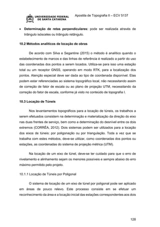 Apostila de Topografia II – ECV 5137
128
 Determinação de retas perpendiculares: pode ser realizada através de
triângulo isósceles ou triângulo retângulo.
10.2 Métodos analíticos de locação de obras
De acordo com Silva e Segantine (2015) o método é analítico quando o
estabelecimento de marcos e das linhas de referência é realizado a partir do uso
das coordenadas dos pontos a serem locados. Utiliza-se para isso uma estação
total ou um receptor GNSS, operando em modo RTK, para a localização dos
pontos. Atenção especial deve ser dada ao tipo de coordenada disponível. Elas
podem estar referenciadas ao sistema topográfico local, não necessitando assim
de correção de fator de escala ou ao plano de projeção UTM, necessitando da
correção do fator de escala, conforme já visto no conteúdo de topografia I.
10.3 Locação de Túneis
Nos levantamentos topográficos para a locação de túneis, os trabalhos a
serem efetuados consistem na determinação e materialização da direção do eixo
nas duas frentes de serviço, bem como a determinação do desnível entre os dois
extremos (CORRÊA, 2012). Dois sistemas podem ser utilizados para a locação
dos eixos de túneis: por poligonação ou por triangulação. Toda a vez que se
trabalha com estes métodos, deve-se utilizar, como coordenadas dos pontos ou
estações, as coordenadas do sistema de projeção métrica (UTM).
Na locação de um eixo de túnel, deve-se ter cuidado para que o erro de
nivelamento e alinhamento sejam os menores possíveis e sempre abaixo do erro
máximo permitido pelo projeto.
10.1.1 Locação de Túneis por Poligonal
O sistema de locação de um eixo de túnel por poligonal pode ser aplicado
em áreas de pouco relevo. Este processo consiste em se efetuar um
reconhecimento da área e a locação inicial das estações correspondentes aos dois
 