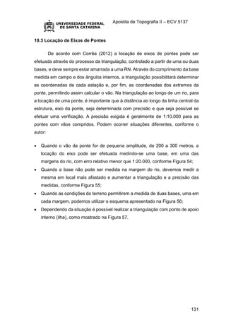 Apostila de Topografia II – ECV 5137
131
10.3 Locação de Eixos de Pontes
De acordo com Corrêa (2012) a locação de eixos de pontes pode ser
efetuada através do processo da triangulação, controlado a partir de uma ou duas
bases, e deve sempre estar amarrada a uma RN. Através do comprimento da base
medida em campo e dos ângulos internos, a triangulação possibilitará determinar
as coordenadas de cada estação e, por fim, as coordenadas dos extremos da
ponte, permitindo assim calcular o vão. Na triangulação ao longo de um rio, para
a locação de uma ponte, é importante que à distância ao longo da linha central da
estrutura, eixo da ponte, seja determinada com precisão e que seja possível se
efetuar uma verificação. A precisão exigida é geralmente de 1:10.000 para as
pontes com vãos compridos. Podem ocorrer situações diferentes, conforme o
autor:
 Quando o vão da ponte for de pequena amplitude, de 200 a 300 metros, a
locação do eixo pode ser efetuada medindo-se uma base, em uma das
margens do rio, com erro relativo menor que 1:20.000, conforme Figura 54;
 Quando a base não pode ser medida na margem do rio, devemos medir a
mesma em local mais afastado e aumentar a triangulação e a precisão das
medidas, conforme Figura 55;
 Quando as condições do terreno permitirem a medida de duas bases, uma em
cada margem, podemos utilizar o esquema apresentado na Figura 56;
 Dependendo da situação é possível realizar a triangulação com ponto de apoio
interno (ilha), como mostrado na Figura 57.
 