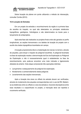 Apostila de Topografia II – ECV 5137
134
Sobre locação de pilares em ponte utilizando o método de intersecção,
consultar Corrêa (2012).
10.4 Locação de Estradas
Em um projeto de estradas o reconhecimento da região é a primeira fase
da escolha do traçado, na qual são detectados os principais obstáculos
topográficos, geológicos, hidrológicos e são determinados os locais para o
lançamento de anteprojetos.
Após esta fase são realizados os projetos finais onde são gerados os perfis
longitudinais, as seções transversais e as tabelas de locação do projeto com o
auxílio dos dados topográficos levantados em campo.
A locação propriamente dita é a implantação de marcas no terreno, através
de piquetes, para lançar o traçado da poligonal escolhida. A poligonal levantada
na fase de exploração recebe a denominação de Eixo de Exploração ou Poligonal
de Exploração e não é necessariamente igual à estabelecida na fase de
reconhecimento, pois pode-se encontrar uma mais indicada e ligeiramente
afastada da anterior. Esta etapa compreende três operações distintas:
 Lançamento e estaqueamento da poligonal de exploração;
 Nivelamento e contranivelamento desta poligonal;
 Levantamento das seções transversais.
Após a locação dos eixos os offsets da estrada devem ser verificados,
através do nivelamento dos piquetes correspondentes com o uso de RN. Medem-
se as distâncias entre os offsets e o eixo da estrada e, havendo discrepância entre
esse resultado e o especificado no projeto, a marcação deve ser repetida e
novamente verificada.
 