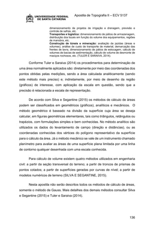 Apostila de Topografia II – ECV 5137
136
dimensionamento de projetos de irrigação e drenagem, previsão e
controle de safras, etc.
Transportes e logística: dimensionamento de pátios de armazenagem,
distribuição dos locais em função do volume dos equipamentos, regiões
de manobra, etc.
Construção de túneis e mineração: avaliação de jazidas (áreas e
volumes), análise de custo de transporte de material, demarcação das
frentes de lavra, dimensionamento de pátios de estocagem, cálculo de
volumes de bacias de sedimentação, cálculo de volume de desmonte de
maciços rochosos, etc. (TULER E SARAIVA, 2014).
Conforme Tuler e Saraiva (2014) os procedimentos para determinação de
uma área normalmente aplicados são: diretamente por meio das coordenadas dos
pontos obtidas pelas medições, sendo a área calculada analiticamente (sendo
este método mais preciso) e; indiretamente, por meio de desenho da região
(gráficos) de interesse, com aplicação da escala em questão, sendo que a
precisão é relacionada a escala de representação.
De acordo com Silva e Segantine (2015) os métodos de cálculo de áreas
podem ser classificados em geométricos (gráficos), analíticos e mecânicos. O
método geométrico é baseado na divisão da superfície cuja área se deseja
calcular, em figuras geométricas elementares, tais como triângulos, retângulos ou
trapézios, com formulações simples e bem conhecidas. No método analítico são
utilizados os dados do levantamento de campo (direção e distâncias), ou as
coordenadas conhecidas dos vértices do polígono representativo da superfície
para o cálculo da área. Já o método mecânico se vale de um instrumento chamado
planímetro para avaliar as áreas de uma superfície plana limitada por uma linha
de contorno qualquer desenhada com uma escala conhecida.
Para cálculo de volume existem quatro métodos utilizados em engenharia
civil: a partir da seção transversal do terreno; a partir de troncos de prismas de
pontos cotados; a partir de superfícies geradas por curvas de nível; a partir de
modelos numéricos de terreno (SILVA E SEGANTINE, 2015).
Nesta apostila não serão descritos todos os métodos de cálculo de áreas,
somente o método de Gauss. Mais detalhes dos demais métodos consultar Silva
e Segantine (2015) e Tuler e Saraiva (2014).
 