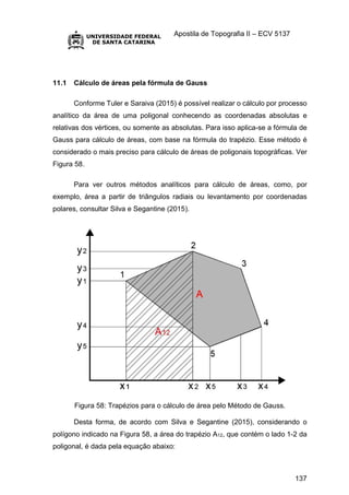 Apostila de Topografia II – ECV 5137
137
11.1 Cálculo de áreas pela fórmula de Gauss
Conforme Tuler e Saraiva (2015) é possível realizar o cálculo por processo
analítico da área de uma poligonal conhecendo as coordenadas absolutas e
relativas dos vértices, ou somente as absolutas. Para isso aplica-se a fórmula de
Gauss para cálculo de áreas, com base na fórmula do trapézio. Esse método é
considerado o mais preciso para cálculo de áreas de poligonais topográficas. Ver
Figura 58.
Para ver outros métodos analíticos para cálculo de áreas, como, por
exemplo, área a partir de triângulos radiais ou levantamento por coordenadas
polares, consultar Silva e Segantine (2015).
Figura 58: Trapézios para o cálculo de área pelo Método de Gauss.
Desta forma, de acordo com Silva e Segantine (2015), considerando o
polígono indicado na Figura 58, a área do trapézio A12, que contém o lado 1-2 da
poligonal, é dada pela equação abaixo:
 