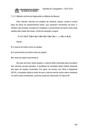 Apostila de Topografia II – ECV 5137
140
11.2.1 Método da formula trapezoidal ou Método de Bezout
Para calcular volumes em projetos de rodovias, diques, canais e outros
tipos de obras de predominância linear, que requerem movimento de terra, o
método mais simples consiste em multiplicar o comprimento do trecho entre duas
seções pela média das áreas, conforme equação a seguir:
V = (1 / 2) d * [ (A1+ A2) + (A2+ A3) + (A3+ A4) + .....+ (An-1+ An )]
Sendo:
V = volume do trecho entre as seções
d = comprimento do trecho entre as seções
Ai = área da seção transversal (i)
No caso de haver várias seções, o volume total é calculado pelo somatório
dos volumes parciais gerados. A qualidade do resultado deste método depende
dos tipos de seções envolvidas. Em geral, de acordo com Silva e Segantine
(2015), o resultado obtido é maior do que o volume real de corte e aterro existente
no trecho total considerado, conforme pode ser observado na Figura 59.
 