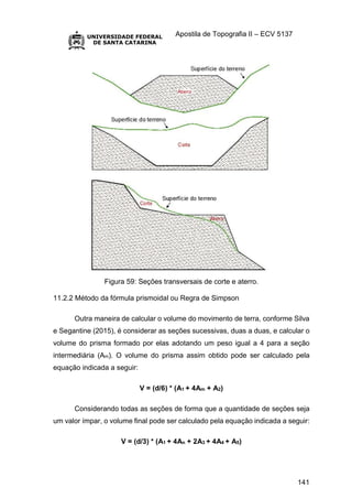 Apostila de Topografia II – ECV 5137
141
Figura 59: Seções transversais de corte e aterro.
11.2.2 Método da fórmula prismoidal ou Regra de Simpson
Outra maneira de calcular o volume do movimento de terra, conforme Silva
e Segantine (2015), é considerar as seções sucessivas, duas a duas, e calcular o
volume do prisma formado por elas adotando um peso igual a 4 para a seção
intermediária (Am). O volume do prisma assim obtido pode ser calculado pela
equação indicada a seguir:
V = (d/6) * (A1 + 4Am + A2)
Considerando todas as seções de forma que a quantidade de seções seja
um valor ímpar, o volume final pode ser calculado pela equação indicada a seguir:
V = (d/3) * (A1 + 4An + 2A3 + 4A4 + A5)
 