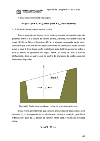 Apostila de Topografia II – ECV 5137
142
A equação generalizada é dada por:
V = (d/3) * (A1+ An + 4 ∑ áreas pares + 2 ∑ áreas ímpares)
11.2.3 Cálculo de volume em trechos curvos
Para o caso de um trecho curvo, onde as seções transversais não são
paralelas entre si e o cálculo de volume deverá, portanto, considerar o raio da
curva. Conforme Silva e Segantine (2015), a solução empregada, neste caso,
considera que o volume de uma seção constante, se deslocando sobre um eixo
curvo, é igual à área dessa seção multiplicada pela distância percorrida sobre o
eixo do centro de gravidade da seção. Assim, ao invés de usar o eixo do
alinhamento, deve-se usar o eixo do centro de gravidade da seção, conforme
indicado na Figura 60.
Figura 60: Seção transversal com centro de gravidade deslocado.
Desta forma, considerando que o eixo de gravidade está deslocado de uma
distância (c) do eixo geométrico do alinhamento, tem-se a condição geométrica
indicada na Figura 59. O cálculo do volume, neste caso, é dado pela equação
abaixo:
V = A *θ * (R + c)
 
