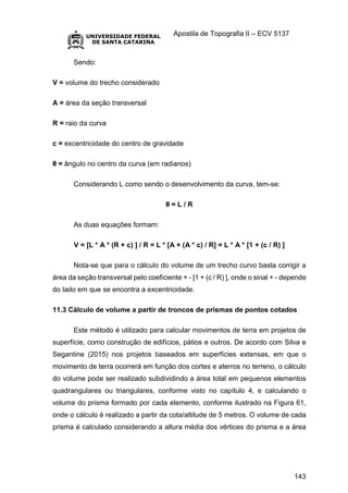 Apostila de Topografia II – ECV 5137
143
Sendo:
V = volume do trecho considerado
A = área da seção transversal
R = raio da curva
c = excentricidade do centro de gravidade
θ = ângulo no centro da curva (em radianos)
Considerando L como sendo o desenvolvimento da curva, tem-se:
θ = L / R
As duas equações formam:
V = [L * A * (R + c) ] / R = L * [A + (A * c) / R] = L * A * [1 + (c / R) ]
Nota-se que para o cálculo do volume de um trecho curvo basta corrigir a
área da seção transversal pelo coeficiente + - [1 + (c / R) ], onde o sinal + - depende
do lado em que se encontra a excentricidade.
11.3 Cálculo de volume a partir de troncos de prismas de pontos cotados
Este método é utilizado para calcular movimentos de terra em projetos de
superfície, como construção de edifícios, pátios e outros. De acordo com Silva e
Segantine (2015) nos projetos baseados em superfícies extensas, em que o
movimento de terra ocorrerá em função dos cortes e aterros no terreno, o cálculo
do volume pode ser realizado subdividindo a área total em pequenos elementos
quadrangulares ou triangulares, conforme visto no capítulo 4, e calculando o
volume do prisma formado por cada elemento, conforme ilustrado na Figura 61,
onde o cálculo é realizado a partir da cota/altitude de 5 metros. O volume de cada
prisma é calculado considerando a altura média dos vértices do prisma e a área
 
