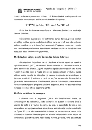 Apostila de Topografia II – ECV 5137
145
duas formulações apresentadas no item 11.2. Este método é usado para calcular
volumes de reservatórios. A formulação utilizada é a seguinte:
V = EV * { [ (An + An-1) / 2] + [ (An-1 + An-2) / 2] + .... }
Onde é Ai é a área correspondente a cada curva de nível que se deseja
calcular o volume.
Salientam os autores que, por se tratar de curvas de nível, poderá resultar
um sólido residual acima ou abaixo da última curva de nível, que não pode ser
incluído no cálculo a partir de seções transversais. Propõe-se, neste caso, que ele
seja calculado separadamente aplicando-se o método de cálculo de volume mais
adequado a sua conformação geométrica.
11.5 Cálculo de volume a partir de modelos digitais de terreno
Os aplicativos disponíveis para o cálculo de volumes a partir de modelos
digitais de terreno (MDT) se baseiam, essencialmente, no cálculo de volume a
partir de tronco de prismas. Alguns programas aplicativos interpolam uma malha
regular de pontos sobre a região em que se deseja calcular o volume, outros
utilizam a rede irregular de triângulos. No caso de a aplicação ser em rodovias e
ferrovias, o cálculo é realizado a partir de seções transversais. Os resultados
geralmente são diferentes e o usuário deve verificar qual método produz melhor
resultado em função do programa aplicativo disponível. Para ver detalhes destes
métodos consultar Silva e Segantine (2015).
11.6 Cota ou Altitude de passagem
Conforme Silva e Segantine (2015) em determinados casos de
terraplenagem de plataformas, pode ocorrer de se buscar o equilíbrio entre o
volume de corte e o volume de aterro, ou seja, a quantidade de terra a ser
escavada no terreno deve ser igual à quantidade a ser aterrada, conforme indicado
na Figura 62, onde são apresentadas as áreas: de terreno natural; áreas onde
ocorrerão as obras de terraplenagem e a área do terreno como ficará depois de
terraplenada (superfície plana neste caso). Haverá, portanto, uma cota/altitude
 