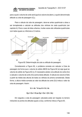 Apostila de Topografia II – ECV 5137
146
para a qual o volume de corte será igual ao volume de aterro, a qual é denominada
altitude ou cota de passagem (Cp).
Para o cálculo da cota de passagem, deve-se antes quadricular a área a
ser terraplenada e calcular as altitudes dos vértices de cada quadrícula (ver
capítulo 4). Para o caso de lotes urbanos, muitas vezes são utilizadas quadrículas
com lados iguais ou inferiores a 5 metros.
Figura 62: Determinação da cota ou altitude de passagem.
Considerando a Figura 62, o problema consiste em calcular a Cota de
passagem de forma que o volume do sólido ABCD da Figura 62 (a) seja igual ao
volume do sólido da Figura 62 (c). É necessário adotar uma altitude de corte (Co)
e calcular o volume de corte (Vo) acima desta altitude. O cálculo do volume é feito
a partir da média das alturas de todos os vértices do prisma considerado. Desta
forma, a altura média somada ao valor da altitude de corte (Co) indica o valor da
cota de passagem. Assim:
VT = AT * H ou H = VT / AT
Cp = Co + H ou Cp = Co + (VT / AT)
Em seguida a cota de passagem calculada pode ser traçada no terreno
indicando os pontos de altitudes iguais a (Cp), conforme indica a Figura 63.
 